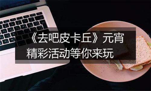 《去吧皮卡丘》元宵精彩活动等你来玩