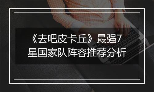 《去吧皮卡丘》最强7星国家队阵容推荐分析