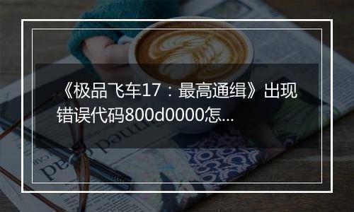 《极品飞车17：最高通缉》出现错误代码800d0000怎么办