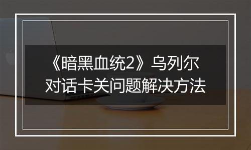 《暗黑血统2》乌列尔对话卡关问题解决方法