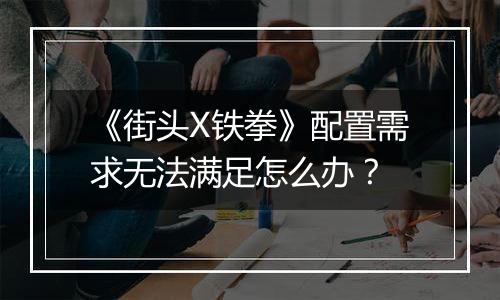 《街头X铁拳》配置需求无法满足怎么办？