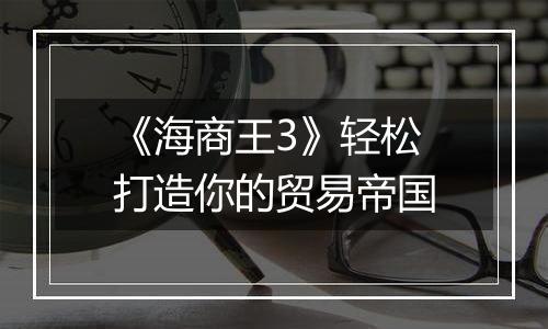 《海商王3》轻松打造你的贸易帝国