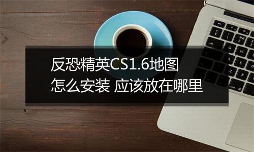 反恐精英CS1.6地图怎么安装 应该放在哪里