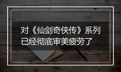 对《仙剑奇侠传》系列已经彻底审美疲劳了