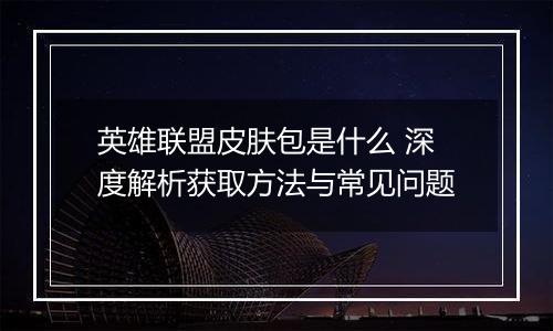 英雄联盟皮肤包是什么 深度解析获取方法与常见问题