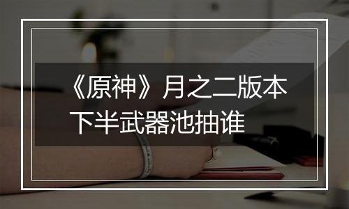 《原神》月之二版本 下半武器池抽谁