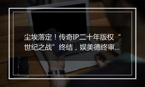 尘埃落定！传奇IP二十年版权“世纪之战”终结，娱美德终审胜诉
