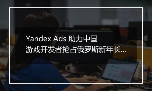 Yandex Ads 助力中国游戏开发者抢占俄罗斯新年长假黄金投放期