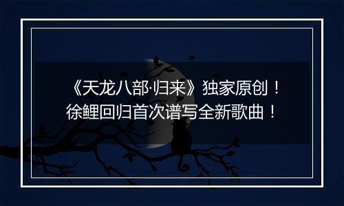《天龙八部·归来》独家原创！徐鲤回归首次谱写全新歌曲！