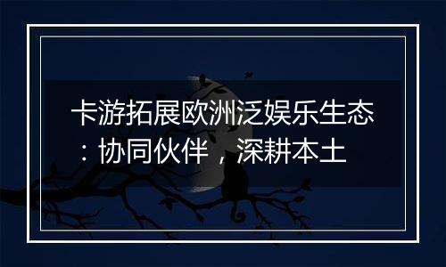 卡游拓展欧洲泛娱乐生态：协同伙伴，深耕本土