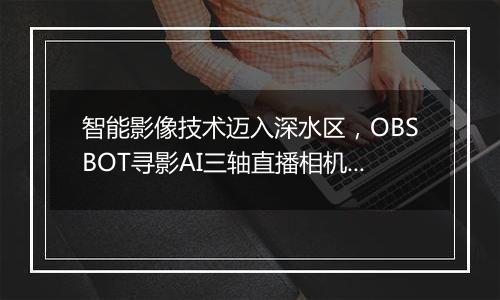 智能影像技术迈入深水区，OBSBOT寻影AI三轴直播相机布局电竞、教育、与新消费场景
