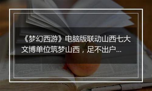 《梦幻西游》电脑版联动山西七大文博单位筑梦山西，足不出户感受晋地之美