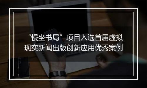 “慢坐书局”项目入选首届虚拟现实新闻出版创新应用优秀案例