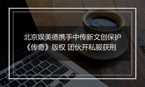 北京娱美德携手中传新文创保护《传奇》版权 团伙开私服获刑