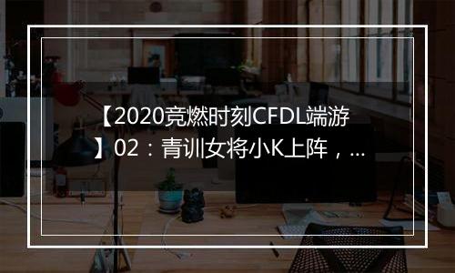 【2020竞燃时刻CFDL端游】02：青训女将小K上阵，单场2.0KD