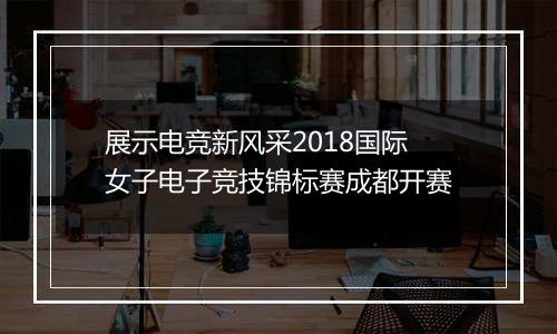 展示电竞新风采2018国际女子电子竞技锦标赛成都开赛