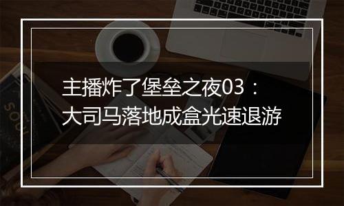 主播炸了堡垒之夜03：大司马落地成盒光速退游