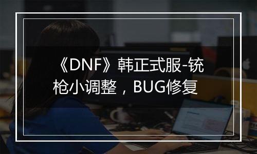 《DNF》韩正式服-铳枪小调整，BUG修复