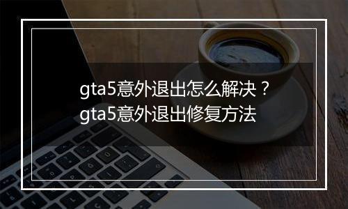 gta5意外退出怎么解决？gta5意外退出修复方法