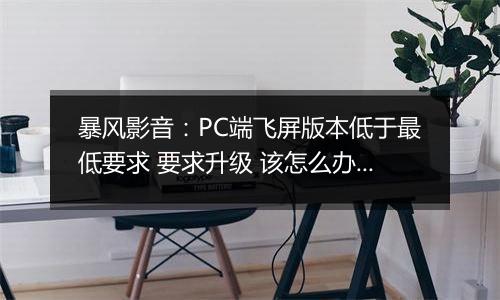 暴风影音：PC端飞屏版本低于最低要求 要求升级 该怎么办？
