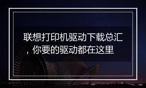 联想打印机驱动下载总汇，你要的驱动都在这里