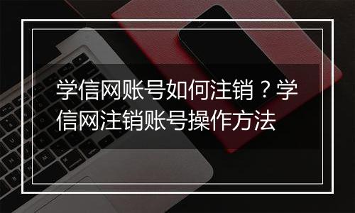 学信网账号如何注销？学信网注销账号操作方法