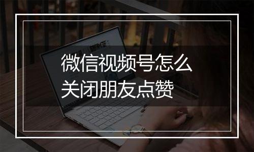 微信视频号怎么关闭朋友点赞