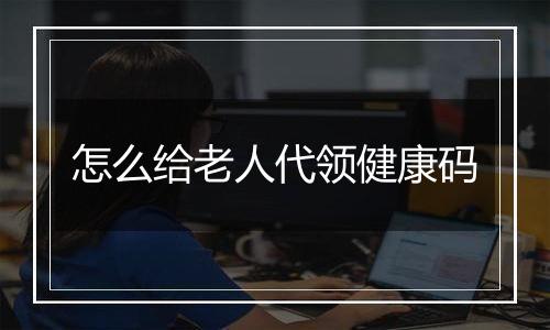 怎么给老人代领健康码