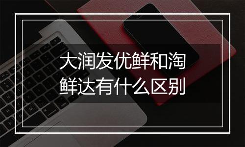 大润发优鲜和淘鲜达有什么区别