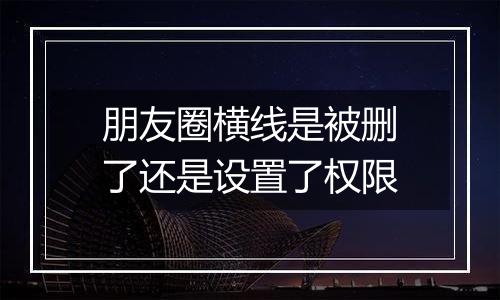 朋友圈横线是被删了还是设置了权限