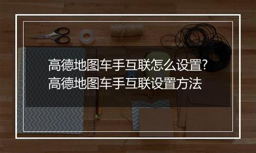 高德地图车手互联怎么设置?高德地图车手互联设置方法