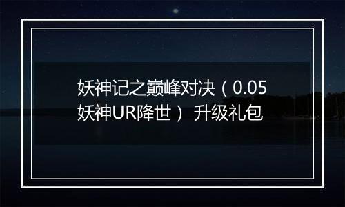 妖神记之巅峰对决（0.05妖神UR降世） 升级礼包