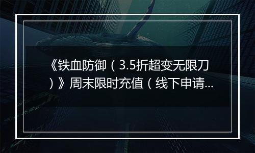 《铁血防御（3.5折超变无限刀）》周末限时充值（线下申请）2025-11-15-2025-11-21