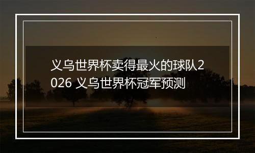 义乌世界杯卖得最火的球队2026 义乌世界杯冠军预测