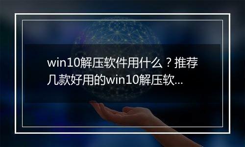 win10解压软件用什么？推荐几款好用的win10解压软件